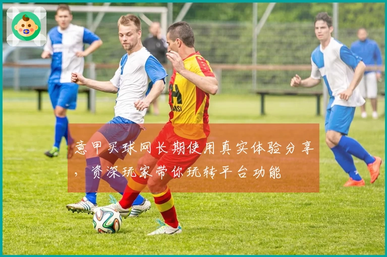 意甲买球网长期使用真实体验分享，资深玩家带你玩转平台功能